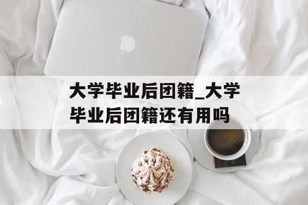 大学毕业后团籍_大学毕业后团籍还有用吗