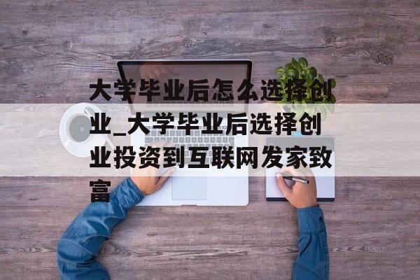 大学毕业后怎么选择创业_大学毕业后选择创业投资到互联网发家致富