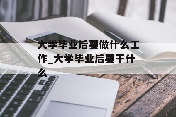大学毕业后要做什么工作_大学毕业后要干什么 大学毕业后要做什么工作_大学毕业后要干什么