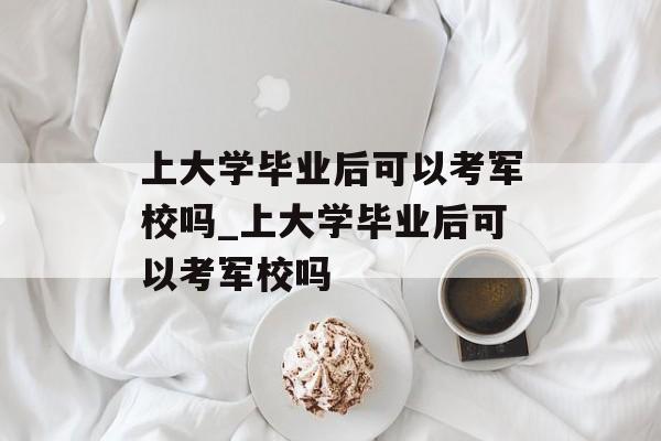上大学毕业后可以考军校吗_上大学毕业后可以考军校吗
