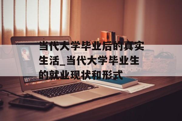 当代大学毕业后的真实生活_当代大学毕业生的就业现状和形式 当代大学毕业后的真实生活_当代大学毕业生的就业现状和形式