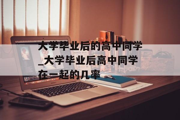 大学毕业后的高中同学_大学毕业后高中同学在一起的几率