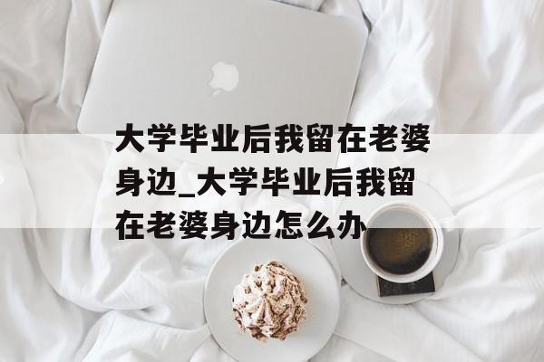 大学毕业后我留在老婆身边_大学毕业后我留在老婆身边怎么办 大学毕业后我留在老婆身边_大学毕业后我留在老婆身边怎么办