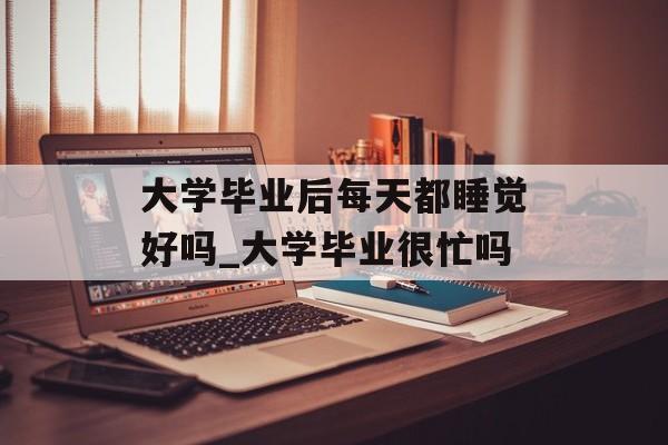 大学毕业后每天都睡觉好吗_大学毕业很忙吗