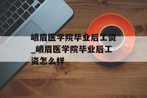 峨眉医学院毕业后工资_峨眉医学院毕业后工资怎么样