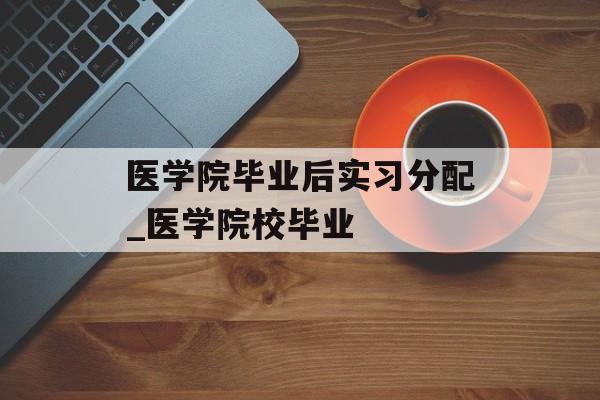 医学院毕业后实习分配_医学院校毕业 医学院毕业后实习分配_医学院校毕业
