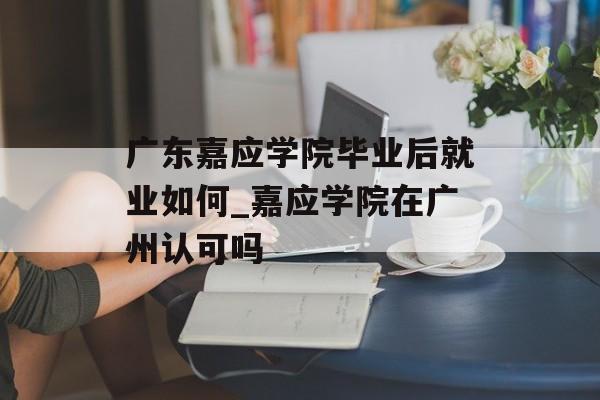 广东嘉应学院毕业后就业如何_嘉应学院在广州认可吗 广东嘉应学院毕业后就业如何_嘉应学院在广州认可吗