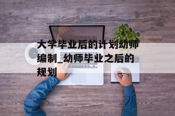 大学毕业后的计划幼师编制_幼师毕业之后的规划