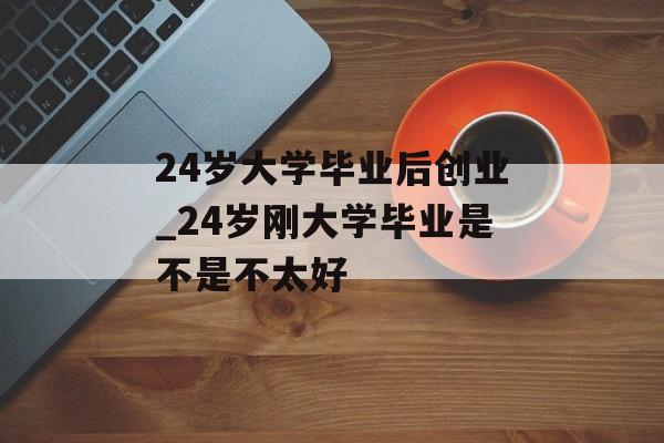 24岁大学毕业后创业_24岁刚大学毕业是不是不太好 24岁大学毕业后创业_24岁刚大学毕业是不是不太好
