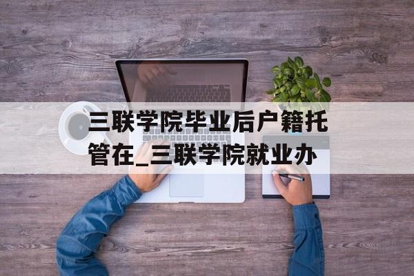 三联学院毕业后户籍托管在_三联学院就业办 三联学院毕业后户籍托管在_三联学院就业办