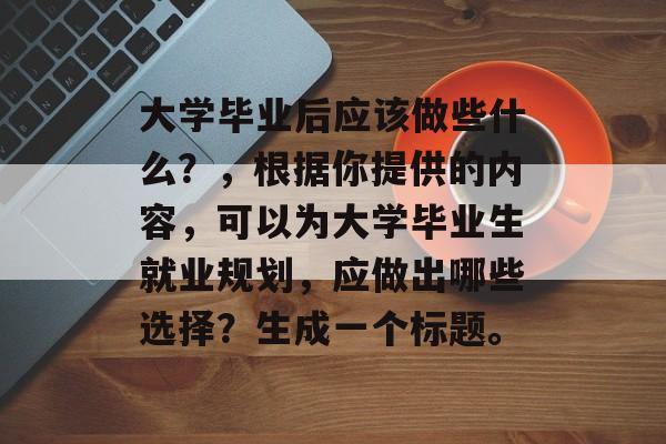 大学毕业后应该做些什么？，根据你提供的内容，可以为大学毕业生就业规划，应做出哪些选择？生成一个标题。