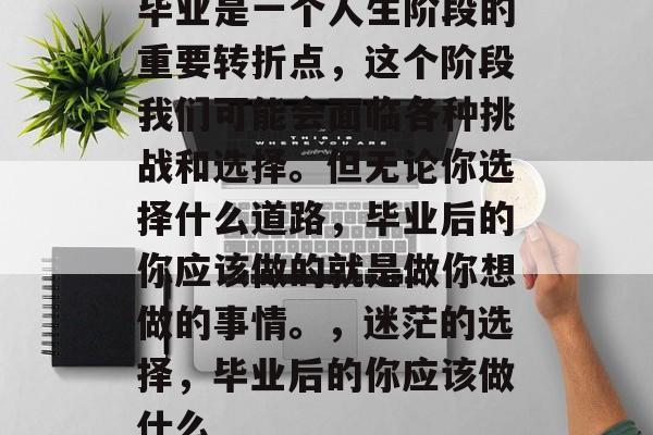 毕业是一个人生阶段的重要转折点，这个阶段我们可能会面临各种挑战和选择。但无论你选择什么道路，毕业后的你应该做的就是做你想做的事情。，迷茫的选择，毕业后的你应该做什么