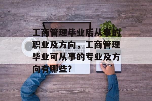 工商管理毕业后从事的职业及方向,工商管理毕业可从事的专业及方向有哪些? 工商管理毕业后从事的职业及方向,工商管理毕业可从事的专业及方向有哪些?