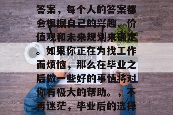 毕业后的选择没有固定答案，每个人的答案都会根据自己的兴趣、价值观和未来规划来确定。如果你正在为找工作而烦恼，那么在毕业之后做一些好的事情将对你有极大的帮助。，不再迷茫，毕业后的选择需要什么