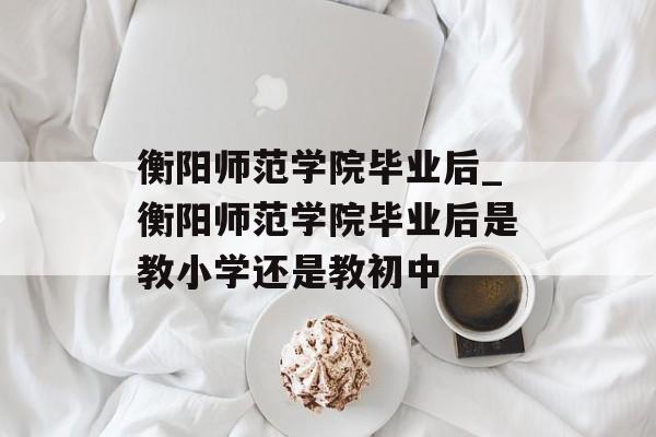衡阳师范学院毕业后_衡阳师范学院毕业后是教小学还是教初中