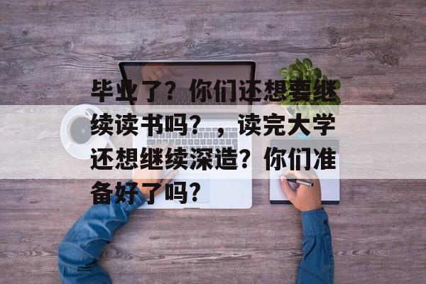 毕业了?你们还想要继续读书吗?,读完大学还想继续深造?你们准备好了吗? 毕业了?你们还想要继续读书吗?,读完大学还想继续深造?你们准备好了吗?