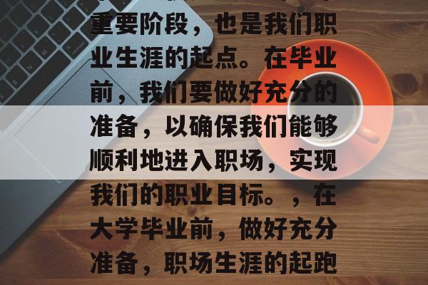 毕业不仅是人生的一个重要阶段,也是我们职业生涯的起点。在毕业前,我们要做好充分的准备,以确保我们能够顺利地进入职场,实现我们的职业目标。,在大学毕业前,做好充分准备,职场生涯的起跑线 毕业不仅是人生的一个重要阶段,也是我们职业生涯的起点。在毕业前,我们要做好充分的准备,以确保我们能够顺利地进入职场,实现我们的职业目标。,在大学毕业前,做好充分准备,职场生涯的起跑线