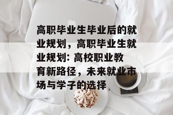 高职毕业生毕业后的就业规划，高职毕业生就业规划: 高校职业教育新路径，未来就业市场与学子的选择