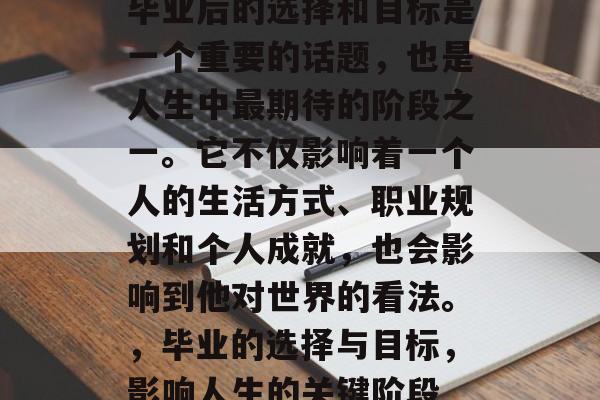 毕业后的选择和目标是一个重要的话题,也是人生中最期待的阶段之一。它不仅影响着一个人的生活方式、职业规划和个人成就,也会影响到他对世界的看法。,毕业的选择与目标,影响人生的关键阶段 毕业后的选择和目标是一个重要的话题,也是人生中最期待的阶段之一。它不仅影响着一个人的生活方式、职业规划和个人成就,也会影响到他对世界的看法。,毕业的选择与目标,影响人生的关键阶段