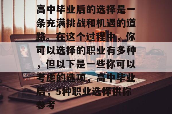 高中毕业后的选择是一条充满挑战和机遇的道路。在这个过程中,你可以选择的职业有多种,但以下是一些你可以考虑的选项,高中毕业后,5种职业选择供你参考 高中毕业后的选择是一条充满挑战和机遇的道路。在这个过程中,你可以选择的职业有多种,但以下是一些你可以考虑的选项,高中毕业后,5种职业选择供你参考