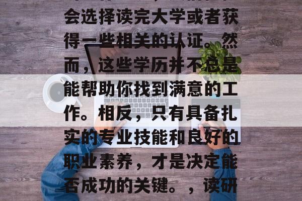 在当今社会,就业竞争越来越激烈。为了获得更好的发展机会和更好的工作环境,人们往往会选择读完大学或者获得一些相关的认证。然而,这些学历并不总是能帮助你找到满意的工作。相反,只有具备扎实的专业技能和良好的职业素养,才是决定能否成功的关键。,读研或考证不如专业技能+职场素养, 职场竞争压力下如何靠实力赢取好职位? 在当今社会,就业竞争越来越激烈。为了获得更好的发展机会和更好的工作环境,人们往往会选择读完大学或者获得一些相关的认证。然而,这些学历并不总是能帮助你找到满意的工作。相反,只有具备扎实的专业技能和良好的职业素养,才是决定能否成功的关键。,读研或考证不如专业技能+职场素养, 职场竞争压力下如何靠实力赢取好职位?
