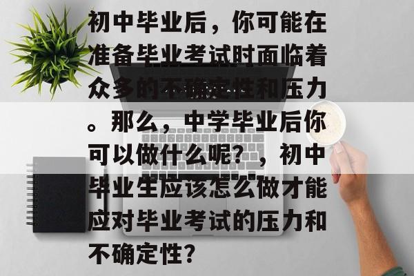 初中毕业后,你可能在准备毕业考试时面临着众多的不确定性和压力。那么,中学毕业后你可以做什么呢?,初中毕业生应该怎么做才能应对毕业考试的压力和不确定性? 初中毕业后,你可能在准备毕业考试时面临着众多的不确定性和压力。那么,中学毕业后你可以做什么呢?,初中毕业生应该怎么做才能应对毕业考试的压力和不确定性?