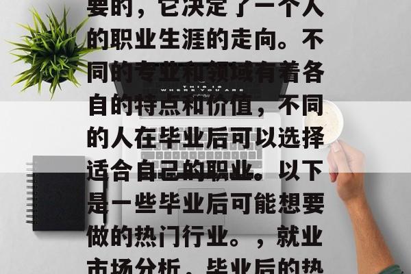毕业后的选择是非常重要的,它决定了一个人的职业生涯的走向。不同的专业和领域有着各自的特点和价值,不同的人在毕业后可以选择适合自己的职业。以下是一些毕业后可能想要做的热门行业。,就业市场分析,毕业后的热门职业及趋势分析 毕业后的选择是非常重要的,它决定了一个人的职业生涯的走向。不同的专业和领域有着各自的特点和价值,不同的人在毕业后可以选择适合自己的职业。以下是一些毕业后可能想要做的热门行业。,就业市场分析,毕业后的热门职业及趋势分析