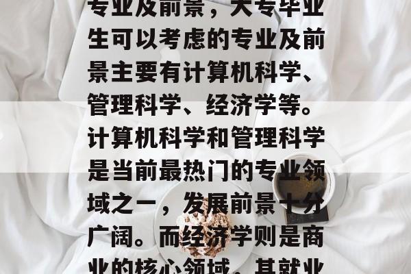大专毕业后可考的几种专业及前景,大专毕业生可以考虑的专业及前景主要有计算机科学、管理科学、经济学等。计算机科学和管理科学是当前最热门的专业领域之一,发展前景十分广阔。而经济学则是商业的核心领域,其就业前景也非常可观。 大专毕业后可考的几种专业及前景,大专毕业生可以考虑的专业及前景主要有计算机科学、管理科学、经济学等。计算机科学和管理科学是当前最热门的专业领域之一,发展前景十分广阔。而经济学则是商业的核心领域,其就业前景也非常可观。