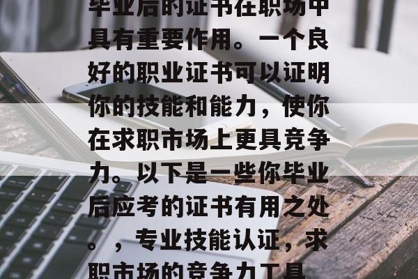 毕业后的证书在职场中具有重要作用。一个良好的职业证书可以证明你的技能和能力,使你在求职市场上更具竞争力。以下是一些你毕业后应考的证书有用之处。,专业技能认证,求职市场的竞争力工具 毕业后的证书在职场中具有重要作用。一个良好的职业证书可以证明你的技能和能力,使你在求职市场上更具竞争力。以下是一些你毕业后应考的证书有用之处。,专业技能认证,求职市场的竞争力工具
