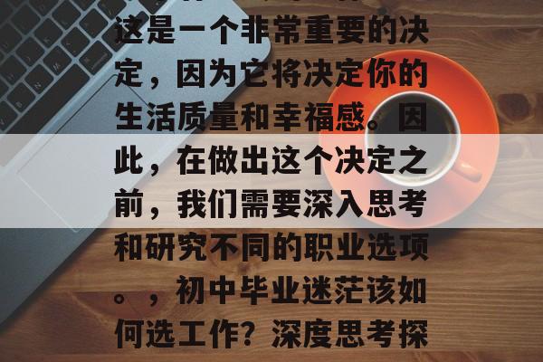初中毕业后,如何选择一个有意义的工作呢?这是一个非常重要的决定,因为它将决定你的生活质量和幸福感。因此,在做出这个决定之前,我们需要深入思考和研究不同的职业选项。,初中毕业迷茫该如何选工作?深度思考探究不同职业选择的重要性 初中毕业后,如何选择一个有意义的工作呢?这是一个非常重要的决定,因为它将决定你的生活质量和幸福感。因此,在做出这个决定之前,我们需要深入思考和研究不同的职业选项。,初中毕业迷茫该如何选工作?深度思考探究不同职业选择的重要性