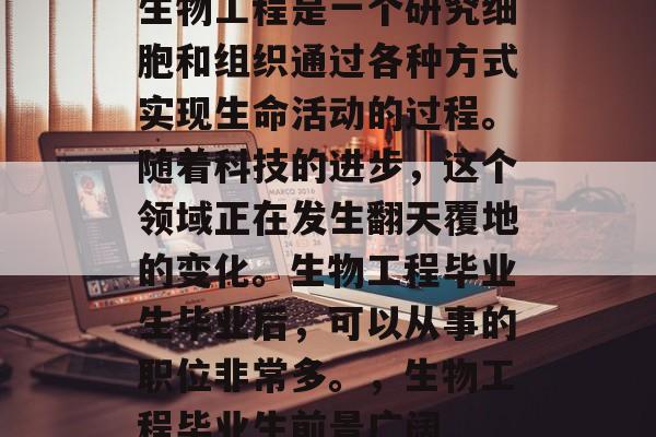 生物工程是一个研究细胞和组织通过各种方式实现生命活动的过程。随着科技的进步,这个领域正在发生翻天覆地的变化。生物工程毕业生毕业后,可以从事的职位非常多。,生物工程毕业生前景广阔 生物工程是一个研究细胞和组织通过各种方式实现生命活动的过程。随着科技的进步,这个领域正在发生翻天覆地的变化。生物工程毕业生毕业后,可以从事的职位非常多。,生物工程毕业生前景广阔