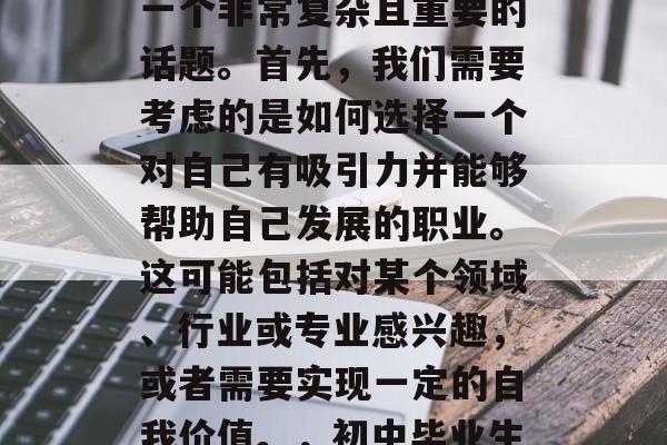 初中生毕业后的选择是一个非常复杂且重要的话题。首先,我们需要考虑的是如何选择一个对自己有吸引力并能够帮助自己发展的职业。这可能包括对某个领域、行业或专业感兴趣,或者需要实现一定的自我价值。,初中毕业生应考虑何种职业? 初中生毕业后的选择是一个非常复杂且重要的话题。首先,我们需要考虑的是如何选择一个对自己有吸引力并能够帮助自己发展的职业。这可能包括对某个领域、行业或专业感兴趣,或者需要实现一定的自我价值。,初中毕业生应考虑何种职业?