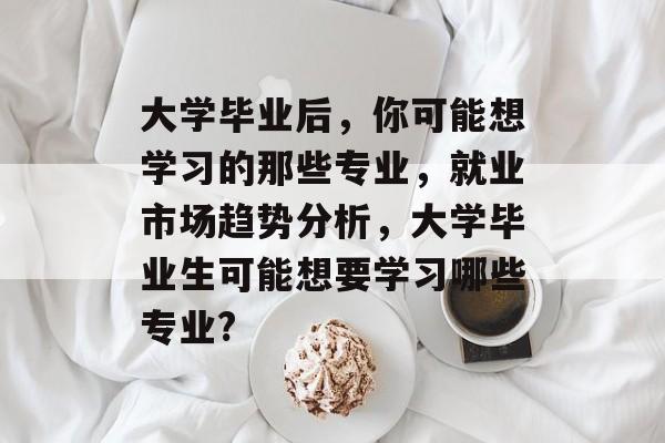 大学毕业后,你可能想学习的那些专业,就业市场趋势分析,大学毕业生可能想要学习哪些专业? 大学毕业后,你可能想学习的那些专业,就业市场趋势分析,大学毕业生可能想要学习哪些专业?