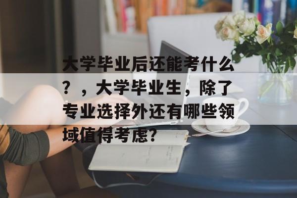 大学毕业后还能考什么？，大学毕业生，除了专业选择外还有哪些领域值得考虑？