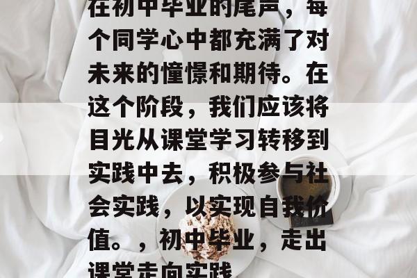 在初中毕业的尾声，每个同学心中都充满了对未来的憧憬和期待。在这个阶段，我们应该将目光从课堂学习转移到实践中去，积极参与社会实践，以实现自我价值。，初中毕业，走出课堂走向实践
