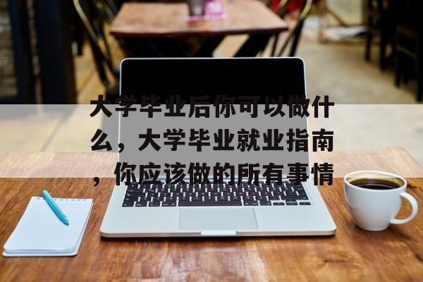 大学毕业后你可以做什么，大学毕业就业指南，你应该做的所有事情