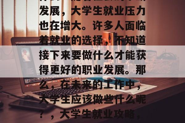 大学毕业后,你准备干什么?随着社会的不断发展,大学生就业压力也在增大。许多人面临着就业的选择,不知道接下来要做什么才能获得更好的职业发展。那么,在未来的工作中,大学生应该做些什么呢?,大学生就业攻略,规划好未来,迎接挑战! 大学毕业后,你准备干什么?随着社会的不断发展,大学生就业压力也在增大。许多人面临着就业的选择,不知道接下来要做什么才能获得更好的职业发展。那么,在未来的工作中,大学生应该做些什么呢?,大学生就业攻略,规划好未来,迎接挑战!