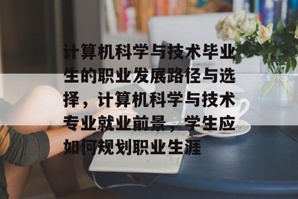 计算机科学与技术毕业生的职业发展路径与选择,计算机科学与技术专业就业前景,学生应如何规划职业生涯 计算机科学与技术毕业生的职业发展路径与选择,计算机科学与技术专业就业前景,学生应如何规划职业生涯