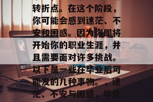 毕业，是一个人的生活转折点。在这个阶段，你可能会感到迷茫、不安和困惑。因为你即将开始你的职业生涯，并且需要面对许多挑战。以下是一些在毕业后可能发的几种事物。，迷茫、不安与困惑，毕业生的生活转折点