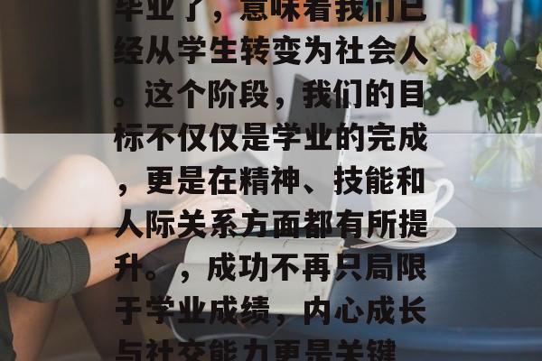 毕业了，意味着我们已经从学生转变为社会人。这个阶段，我们的目标不仅仅是学业的完成，更是在精神、技能和人际关系方面都有所提升。，成功不再只局限于学业成绩，内心成长与社交能力更是关键