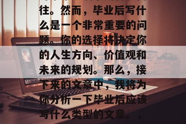 毕业是一段人生的黄金时期。这阶段的我们，对未来充满了期待和向往。然而，毕业后写什么是一个非常重要的问题。你的选择将决定你的人生方向、价值观和未来的规划。那么，接下来的文章中，我将为你分析一下毕业后应该写什么类型的文章。，毕业迷茫，应写什么类型的文章才让人生之路更加光明?
