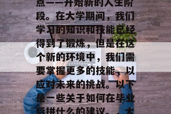 毕业季,我们面临着人生中最重要的一个转折点——开始新的人生阶段。在大学期间,我们学习的知识和技能已经得到了锻炼,但是在这个新的环境中,我们需要掌握更多的技能,以应对未来的挑战。以下是一些关于如何在毕业后拼什么的建议。,大学生活不再孤单,新起点,从学习到职业规划 毕业季,我们面临着人生中最重要的一个转折点——开始新的人生阶段。在大学期间,我们学习的知识和技能已经得到了锻炼,但是在这个新的环境中,我们需要掌握更多的技能,以应对未来的挑战。以下是一些关于如何在毕业后拼什么的建议。,大学生活不再孤单,新起点,从学习到职业规划