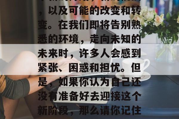 毕业了！这个决定对于很多人来说，意味着一个新的开始，新的挑战，以及可能的改变和转变。在我们即将告别熟悉的环境，走向未知的未来时，许多人会感到紧张、困惑和担忧。但是，如果你认为自己还没有准备好去迎接这个新阶段，那么请你记住，你已经毕业了！，准备好了吗？未来的开始!
