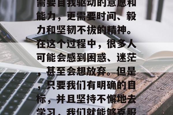 毕业后的自学是许多人所面临的挑战。它不仅需要自我驱动的意愿和能力,更需要时间、毅力和坚韧不拔的精神。在这个过程中,很多人可能会感到困惑、迷茫,甚至会想放弃。但是,只要我们有明确的目标,并且坚持不懈地去学习,我们就能够克服这些困难。,自学路上,如何坚持下去 毕业后的自学是许多人所面临的挑战。它不仅需要自我驱动的意愿和能力,更需要时间、毅力和坚韧不拔的精神。在这个过程中,很多人可能会感到困惑、迷茫,甚至会想放弃。但是,只要我们有明确的目标,并且坚持不懈地去学习,我们就能够克服这些困难。,自学路上,如何坚持下去