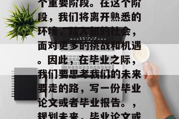 毕业,是我们人生的一个重要阶段。在这个阶段,我们将离开熟悉的环境,踏入新的社会,面对更多的挑战和机遇。因此,在毕业之际,我们要思考我们的未来要走的路,写一份毕业论文或者毕业报告。,规划未来,毕业论文或毕业报告撰写指南 毕业,是我们人生的一个重要阶段。在这个阶段,我们将离开熟悉的环境,踏入新的社会,面对更多的挑战和机遇。因此,在毕业之际,我们要思考我们的未来要走的路,写一份毕业论文或者毕业报告。,规划未来,毕业论文或毕业报告撰写指南