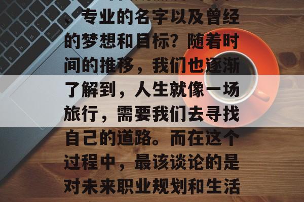 毕业多年后,我们是否还能清晰地记得自己在大学时代所热爱的课程、专业的名字以及曾经的梦想和目标?随着时间的推移,我们也逐渐了解到,人生就像一场旅行,需要我们去寻找自己的道路。而在这个过程中,最该谈论的是对未来职业规划和生活态度的问题。,年轻时热衷的专业,毕业后的思考与展望 毕业多年后,我们是否还能清晰地记得自己在大学时代所热爱的课程、专业的名字以及曾经的梦想和目标?随着时间的推移,我们也逐渐了解到,人生就像一场旅行,需要我们去寻找自己的道路。而在这个过程中,最该谈论的是对未来职业规划和生活态度的问题。,年轻时热衷的专业,毕业后的思考与展望