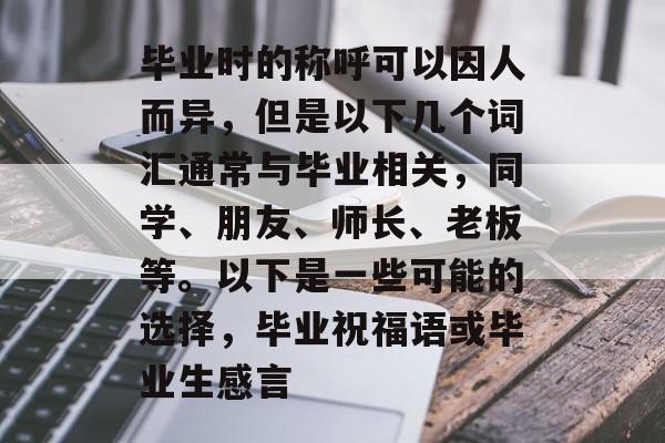 毕业时的称呼可以因人而异,但是以下几个词汇通常与毕业相关,同学、朋友、师长、老板等。以下是一些可能的选择,毕业祝福语或毕业生感言 毕业时的称呼可以因人而异,但是以下几个词汇通常与毕业相关,同学、朋友、师长、老板等。以下是一些可能的选择,毕业祝福语或毕业生感言