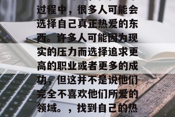 毕业是每个人人生中一段重要时刻,但在这个过程中,很多人可能会选择自己真正热爱的东西。许多人可能因为现实的压力而选择追求更高的职业或者更多的成功,但这并不是说他们完全不喜欢他们所爱的领域。,找到自己的热爱,在压力下还是为了成功? 毕业是每个人人生中一段重要时刻,但在这个过程中,很多人可能会选择自己真正热爱的东西。许多人可能因为现实的压力而选择追求更高的职业或者更多的成功,但这并不是说他们完全不喜欢他们所爱的领域。,找到自己的热爱,在压力下还是为了成功?
