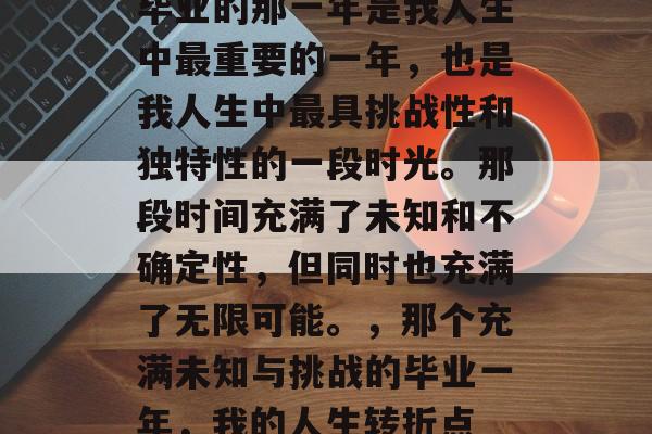 毕业的那一年是我人生中最重要的一年，也是我人生中最具挑战性和独特性的一段时光。那段时间充满了未知和不确定性，但同时也充满了无限可能。，那个充满未知与挑战的毕业一年，我的人生转折点