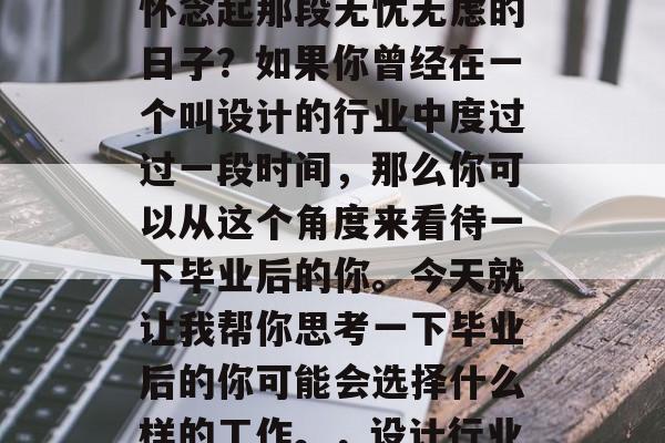 毕业多年后的你是否还怀念起那段无忧无虑的日子?如果你曾经在一个叫设计的行业中度过过一段时间,那么你可以从这个角度来看待一下毕业后的你。今天就让我帮你思考一下毕业后的你可能会选择什么样的工作。,设计行业的毕业时光 毕业多年后的你是否还怀念起那段无忧无虑的日子?如果你曾经在一个叫设计的行业中度过过一段时间,那么你可以从这个角度来看待一下毕业后的你。今天就让我帮你思考一下毕业后的你可能会选择什么样的工作。,设计行业的毕业时光